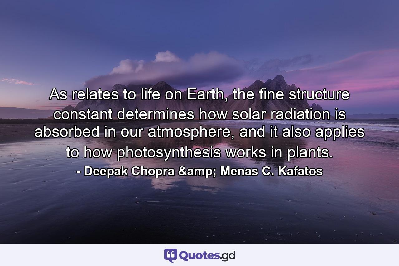 As relates to life on Earth, the fine structure constant determines how solar radiation is absorbed in our atmosphere, and it also applies to how photosynthesis works in plants. - Quote by Deepak Chopra & Menas C. Kafatos