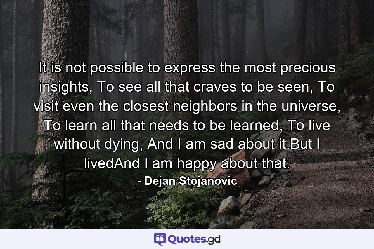 It is not possible to express the most precious insights, To see all that craves to be seen, To visit even the closest neighbors in the universe, To learn all that needs to be learned, To live without dying, And I am sad about it.But I livedAnd I am happy about that. - Quote by Dejan Stojanovic