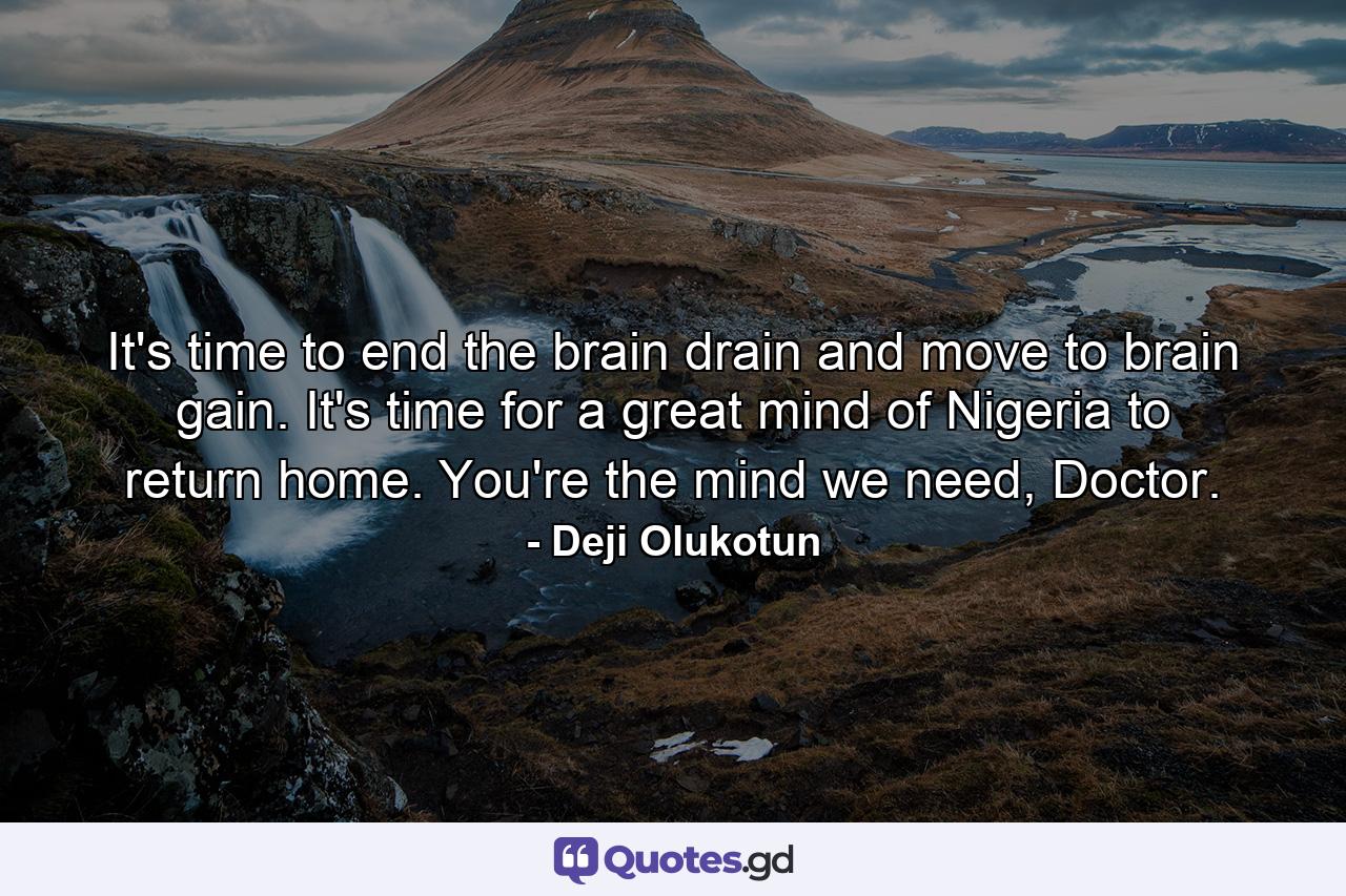 It's time to end the brain drain and move to brain gain. It's time for a great mind of Nigeria to return home. You're the mind we need, Doctor. - Quote by Deji Olukotun