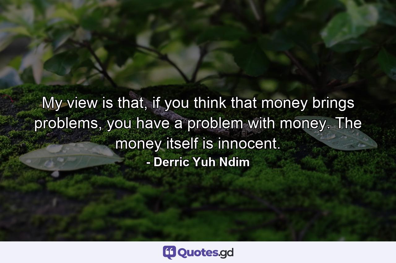 My view is that, if you think that money brings problems, you have a problem with money. The money itself is innocent. - Quote by Derric Yuh Ndim