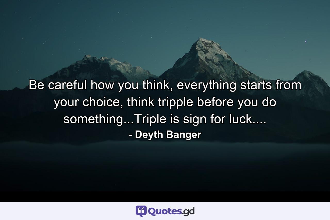 Be careful how you think, everything starts from your choice, think tripple before you do something...Triple is sign for luck.... - Quote by Deyth Banger