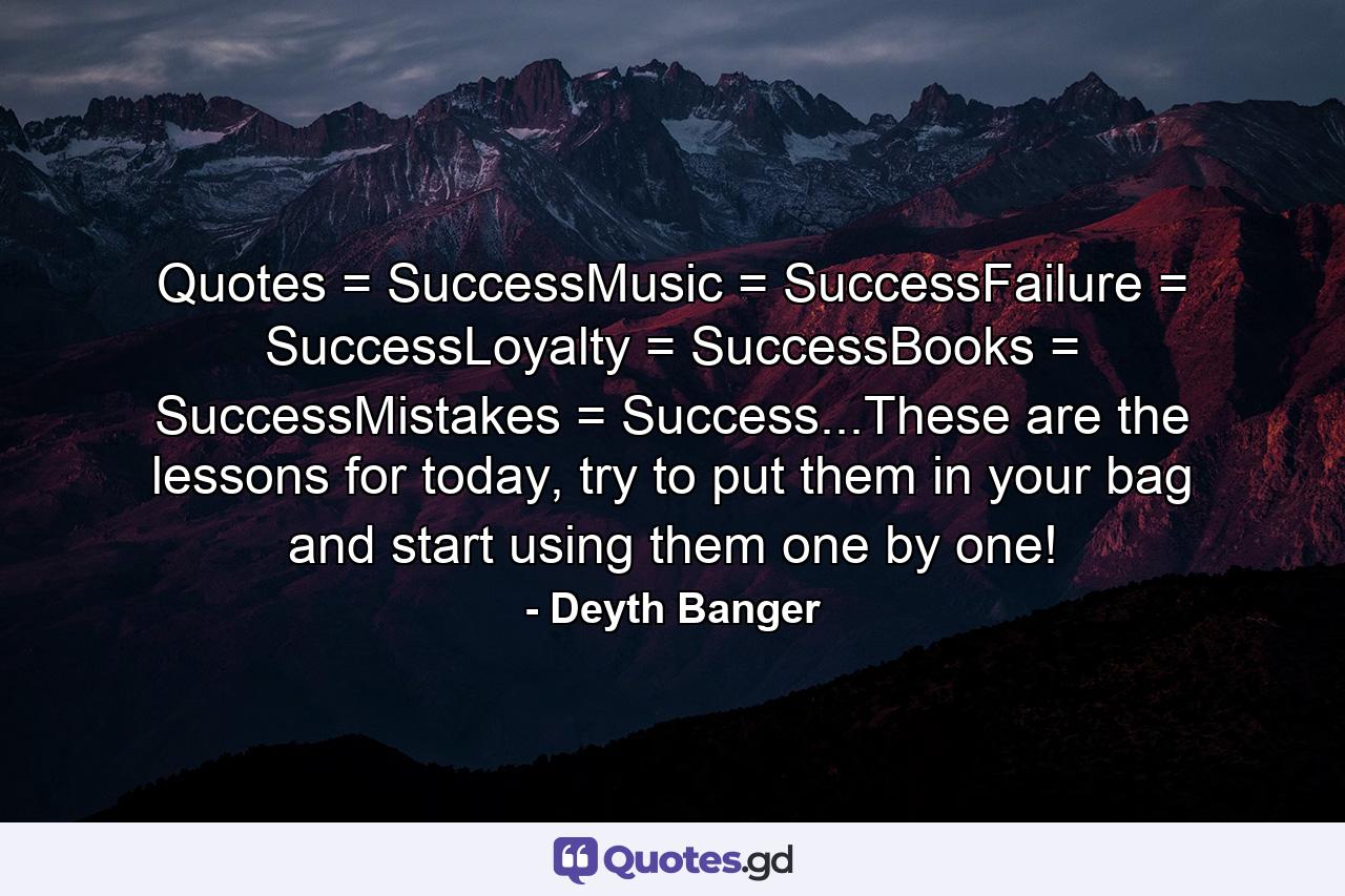 Quotes = SuccessMusic = SuccessFailure = SuccessLoyalty = SuccessBooks = SuccessMistakes = Success...These are the lessons for today, try to put them in your bag and start using them one by one! - Quote by Deyth Banger