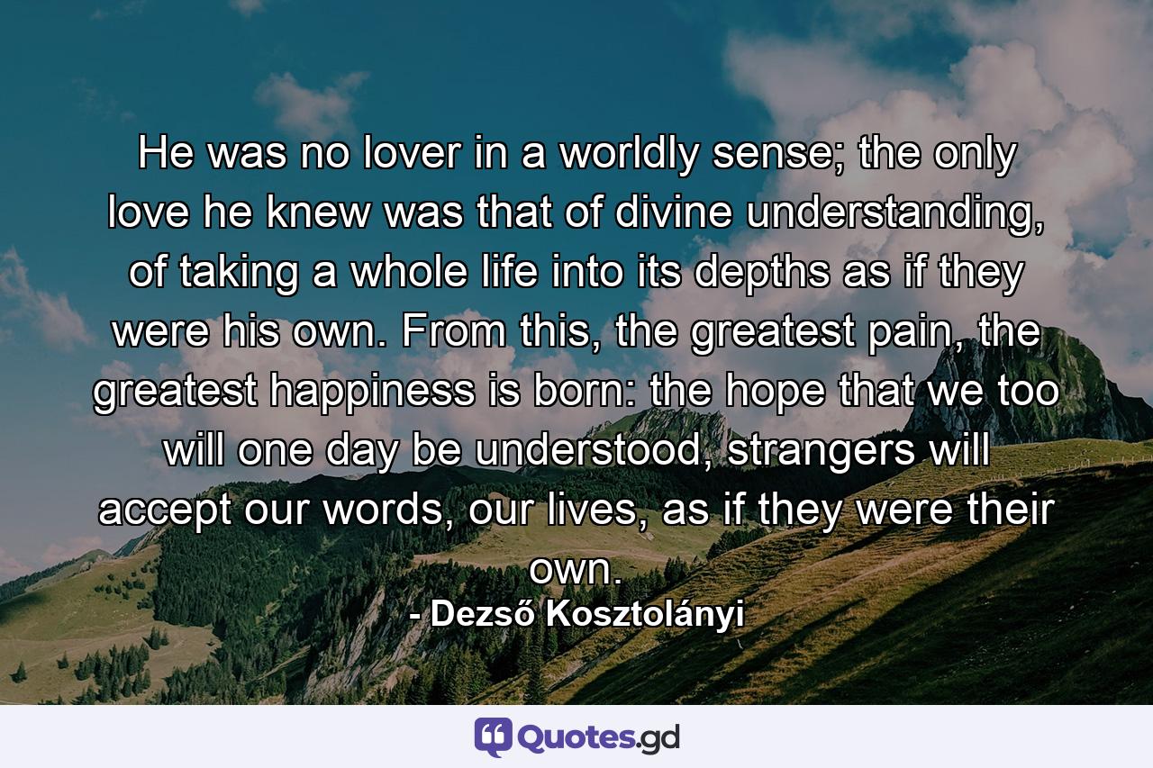 He was no lover in a worldly sense; the only love he knew was that of divine understanding, of taking a whole life into its depths as if they were his own. From this, the greatest pain, the greatest happiness is born: the hope that we too will one day be understood, strangers will accept our words, our lives, as if they were their own. - Quote by Dezső Kosztolányi