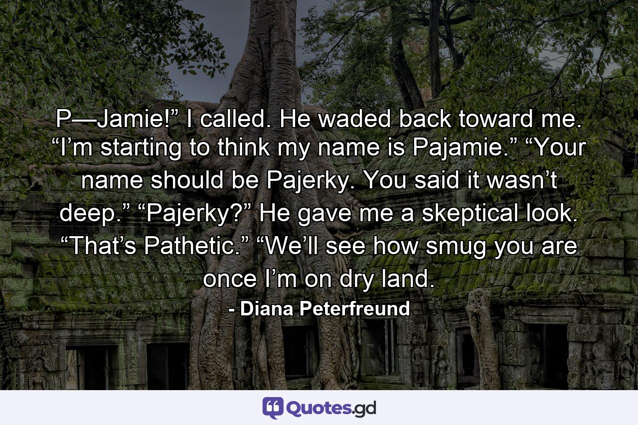 P—Jamie!” I called. He waded back toward me. “I’m starting to think my name is Pajamie.” “Your name should be Pajerky. You said it wasn’t deep.” “Pajerky?” He gave me a skeptical look. “That’s Pathetic.” “We’ll see how smug you are once I’m on dry land. - Quote by Diana Peterfreund