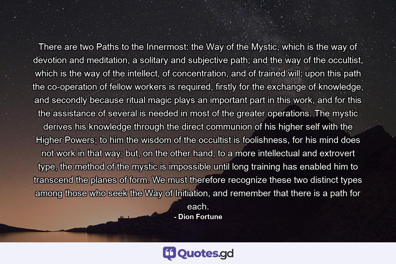 There are two Paths to the Innermost: the Way of the Mystic, which is the way of devotion and meditation, a solitary and subjective path; and the way of the occultist, which is the way of the intellect, of concentration, and of trained will; upon this path the co-operation of fellow workers is required, firstly for the exchange of knowledge, and secondly because ritual magic plays an important part in this work, and for this the assistance of several is needed in most of the greater operations. The mystic derives his knowledge through the direct communion of his higher self with the Higher Powers; to him the wisdom of the occultist is foolishness, for his mind does not work in that way; but, on the other hand, to a more intellectual and extrovert type, the method of the mystic is impossible until long training has enabled him to transcend the planes of form. We must therefore recognize these two distinct types among those who seek the Way of Initiation, and remember that there is a path for each. - Quote by Dion Fortune