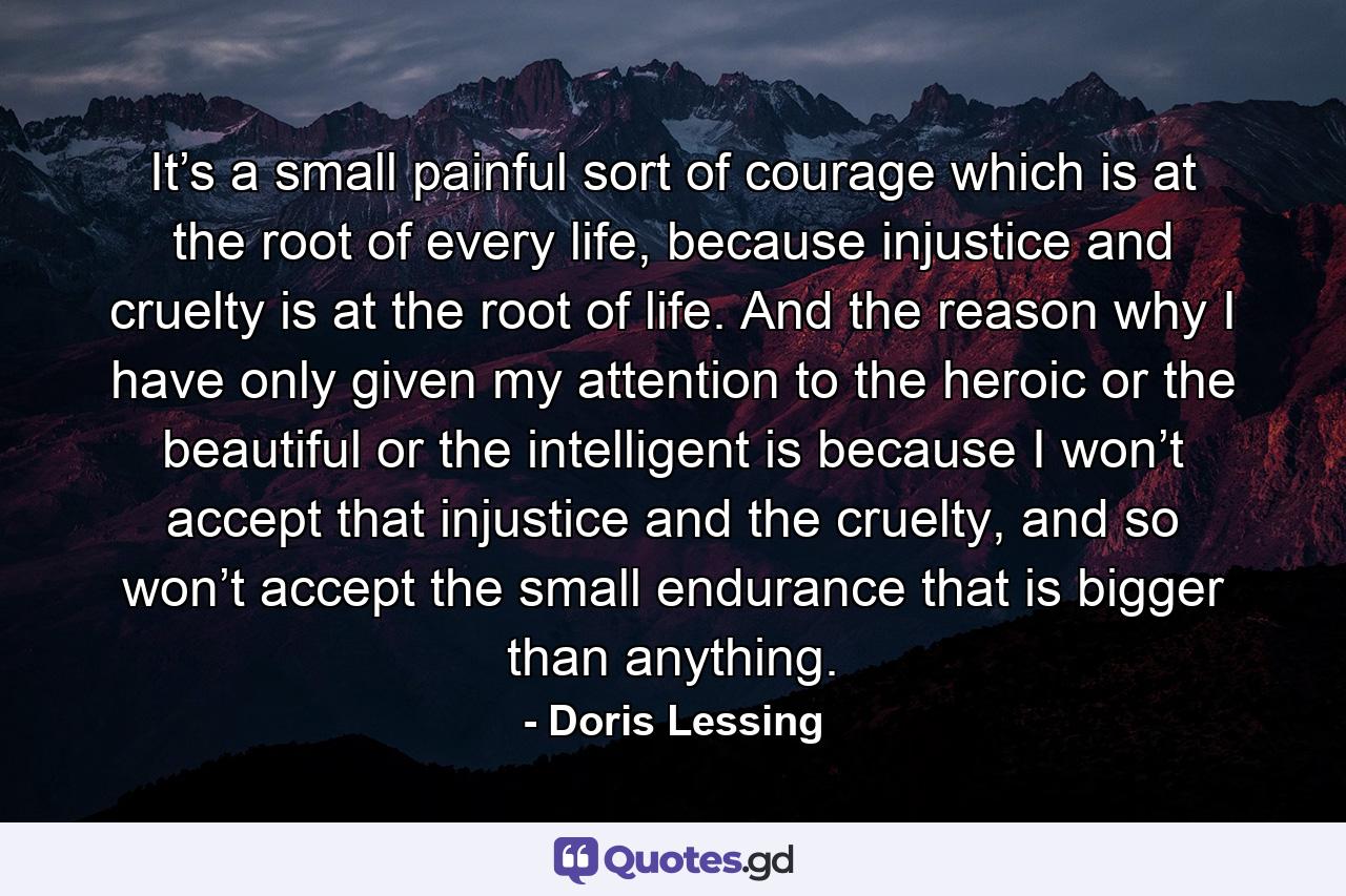 It’s a small painful sort of courage which is at the root of every life, because injustice and cruelty is at the root of life. And the reason why I have only given my attention to the heroic or the beautiful or the intelligent is because I won’t accept that injustice and the cruelty, and so won’t accept the small endurance that is bigger than anything. - Quote by Doris Lessing