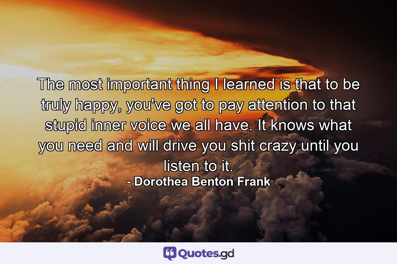 The most important thing I learned is that to be truly happy, you've got to pay attention to that stupid inner voice we all have. It knows what you need and will drive you shit crazy until you listen to it. - Quote by Dorothea Benton Frank