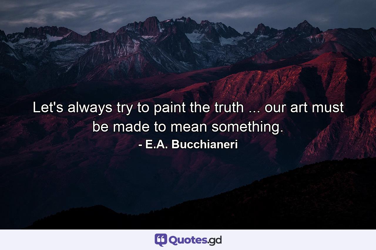 Let's always try to paint the truth ... our art must be made to mean something. - Quote by E.A. Bucchianeri