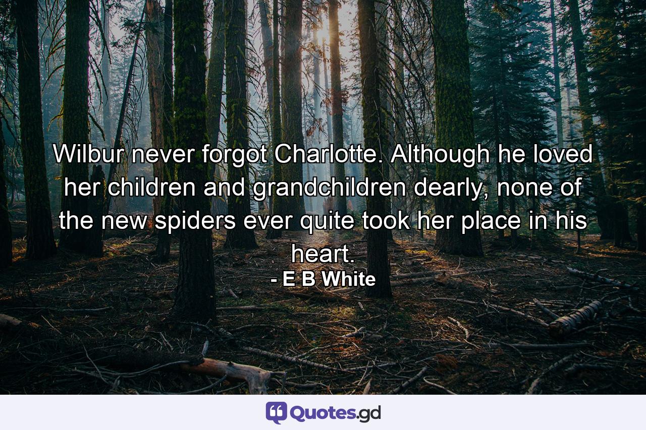 Wilbur never forgot Charlotte. Although he loved her children and grandchildren dearly, none of the new spiders ever quite took her place in his heart. - Quote by E B White