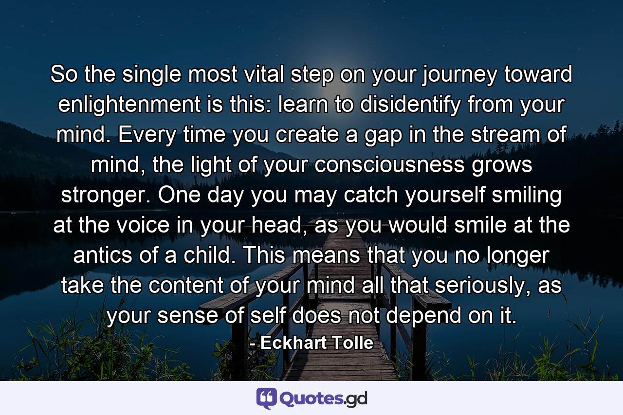 So the single most vital step on your journey toward enlightenment is this: learn to disidentify from your mind. Every time you create a gap in the stream of mind, the light of your consciousness grows stronger. One day you may catch yourself smiling at the voice in your head, as you would smile at the antics of a child. This means that you no longer take the content of your mind all that seriously, as your sense of self does not depend on it. - Quote by Eckhart Tolle