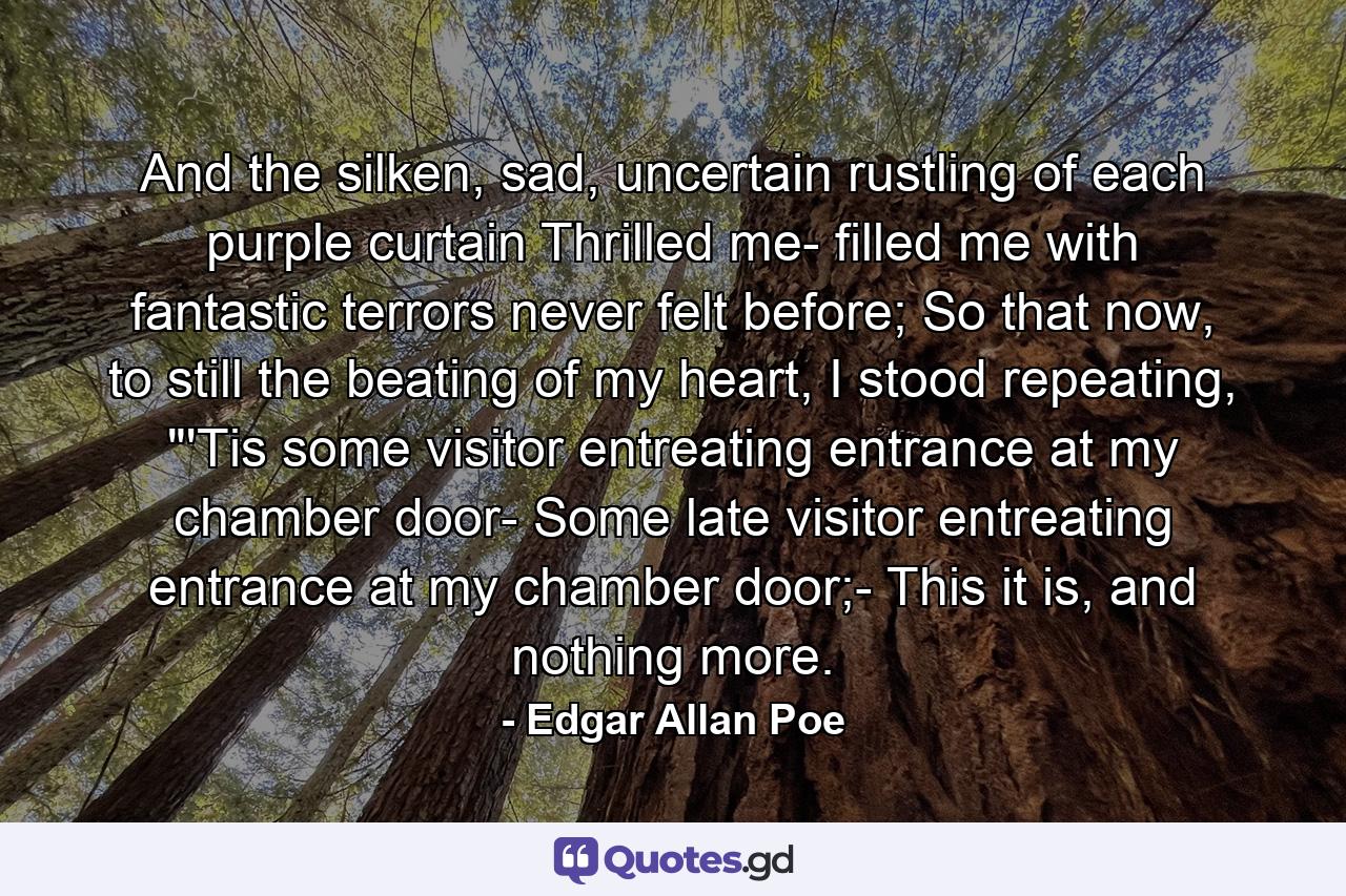 And the silken, sad, uncertain rustling of each purple curtain Thrilled me- filled me with fantastic terrors never felt before; So that now, to still the beating of my heart, I stood repeating, 