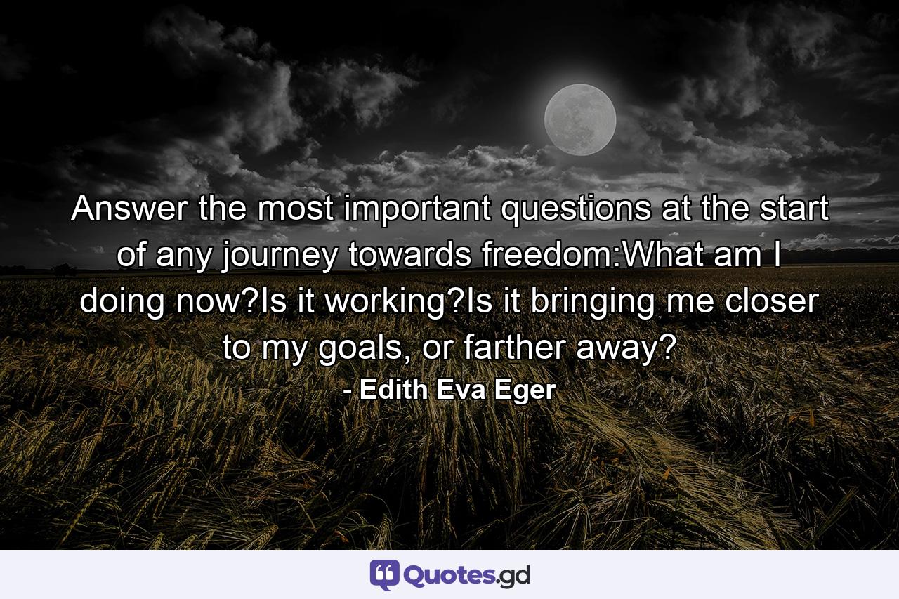 Answer the most important questions at the start of any journey towards freedom:What am I doing now?Is it working?Is it bringing me closer to my goals, or farther away? - Quote by Edith Eva Eger