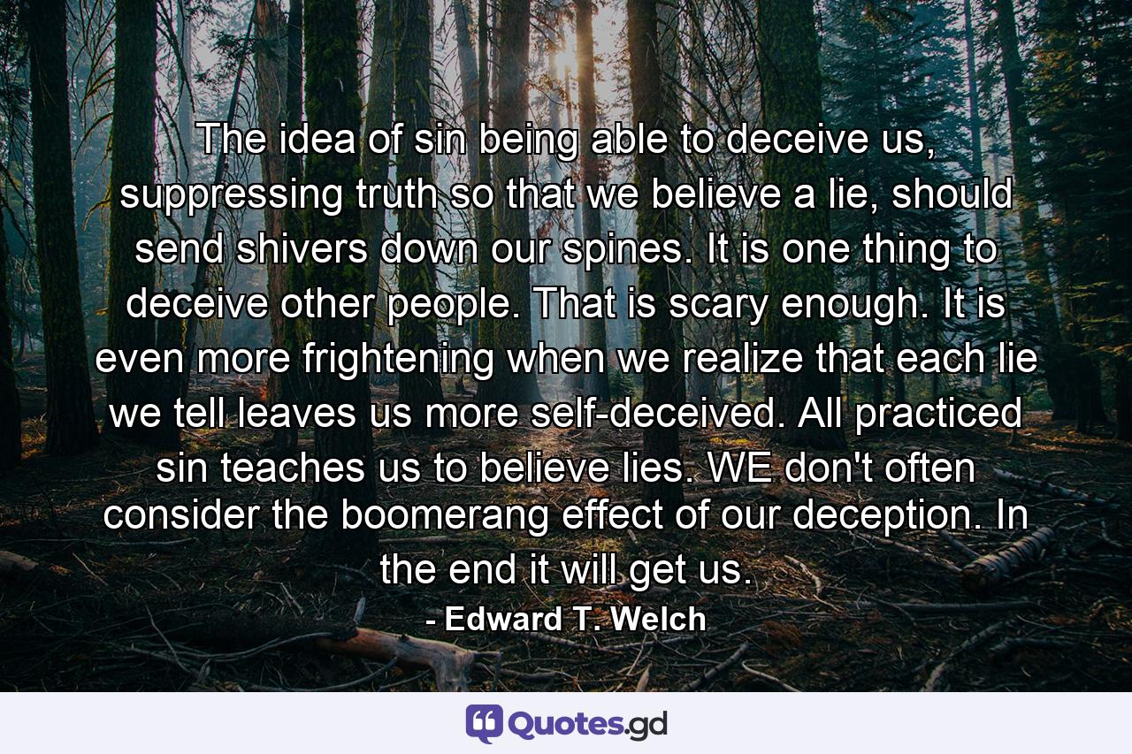 The idea of sin being able to deceive us, suppressing truth so that we believe a lie, should send shivers down our spines. It is one thing to deceive other people. That is scary enough. It is even more frightening when we realize that each lie we tell leaves us more self-deceived. All practiced sin teaches us to believe lies. WE don't often consider the boomerang effect of our deception. In the end it will get us. - Quote by Edward T. Welch