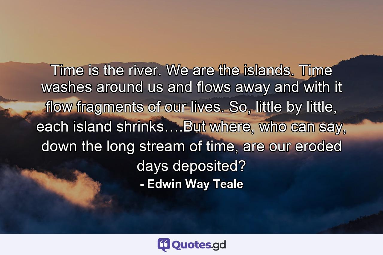 Time is the river. We are the islands. Time washes around us and flows away and with it flow fragments of our lives. So, little by little, each island shrinks….But where, who can say, down the long stream of time, are our eroded days deposited? - Quote by Edwin Way Teale