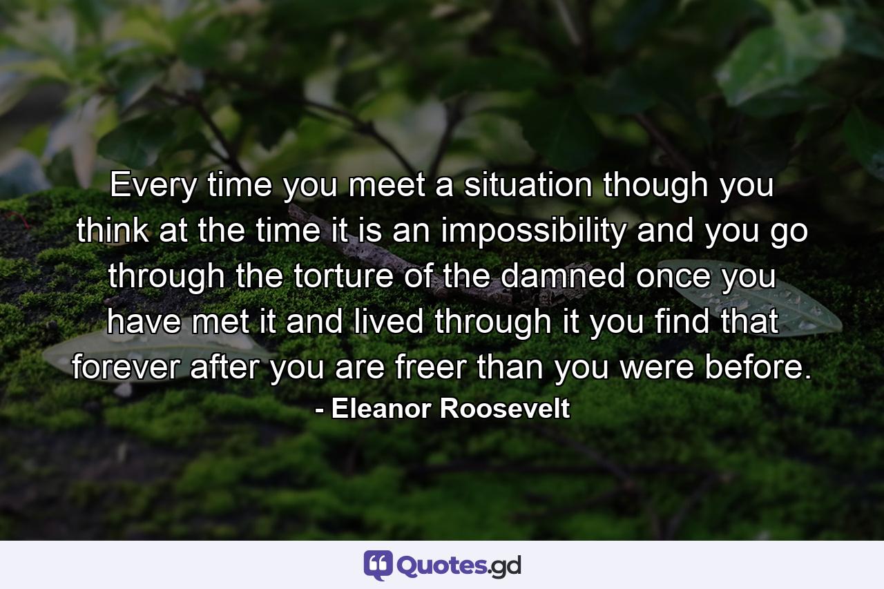 Every time you meet a situation  though you think at the time it is an impossibility and you go through the torture of the damned  once you have met it and lived through it  you find that forever after you are freer than you were before. - Quote by Eleanor Roosevelt