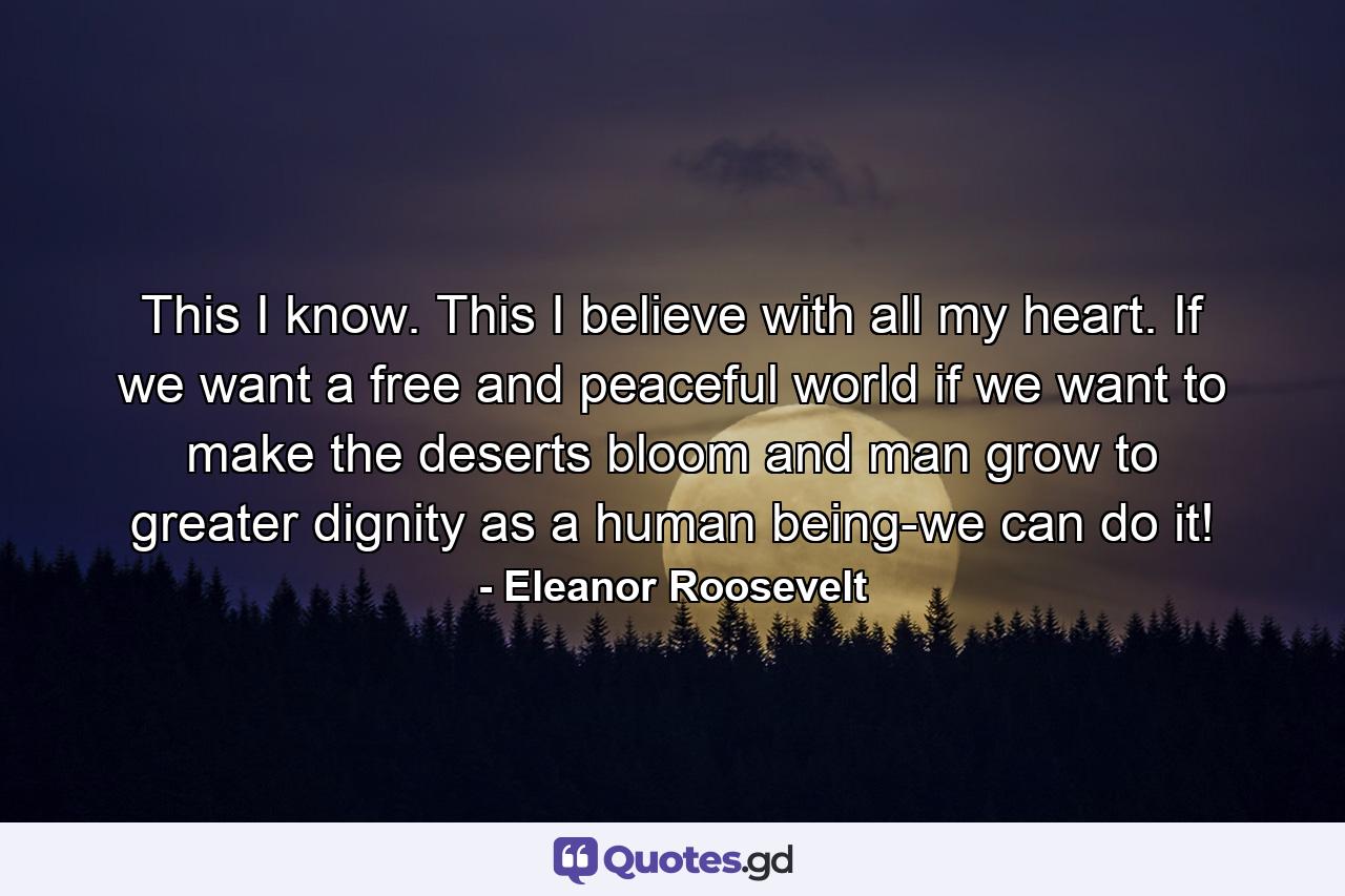 This I know. This I believe with all my heart. If we want a free and peaceful world  if we want to make the deserts bloom and man grow to greater dignity as a human being-we can do it! - Quote by Eleanor Roosevelt