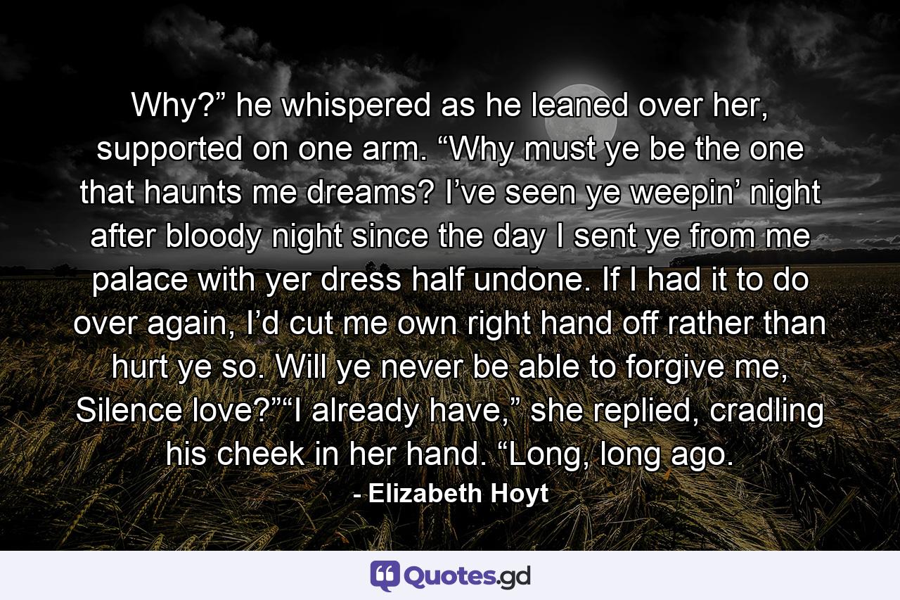 Why?” he whispered as he leaned over her, supported on one arm. “Why must ye be the one that haunts me dreams? I’ve seen ye weepin’ night after bloody night since the day I sent ye from me palace with yer dress half undone. If I had it to do over again, I’d cut me own right hand off rather than hurt ye so. Will ye never be able to forgive me, Silence love?”“I already have,” she replied, cradling his cheek in her hand. “Long, long ago. - Quote by Elizabeth Hoyt