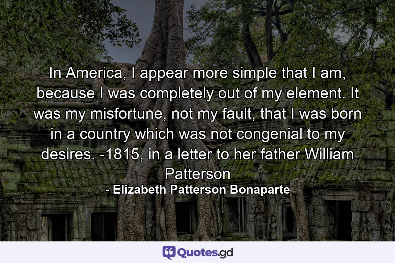 In America, I appear more simple that I am, because I was completely out of my element. It was my misfortune, not my fault, that I was born in a country which was not congenial to my desires. -1815, in a letter to her father William Patterson - Quote by Elizabeth Patterson Bonaparte