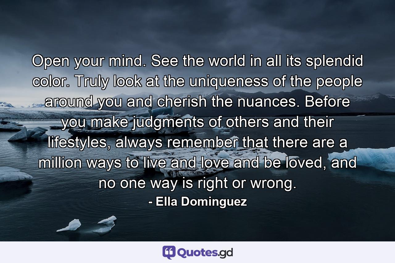 Open your mind. See the world in all its splendid color. Truly look at the uniqueness of the people around you and cherish the nuances. Before you make judgments of others and their lifestyles, always remember that there are a million ways to live and love and be loved, and no one way is right or wrong. - Quote by Ella Dominguez