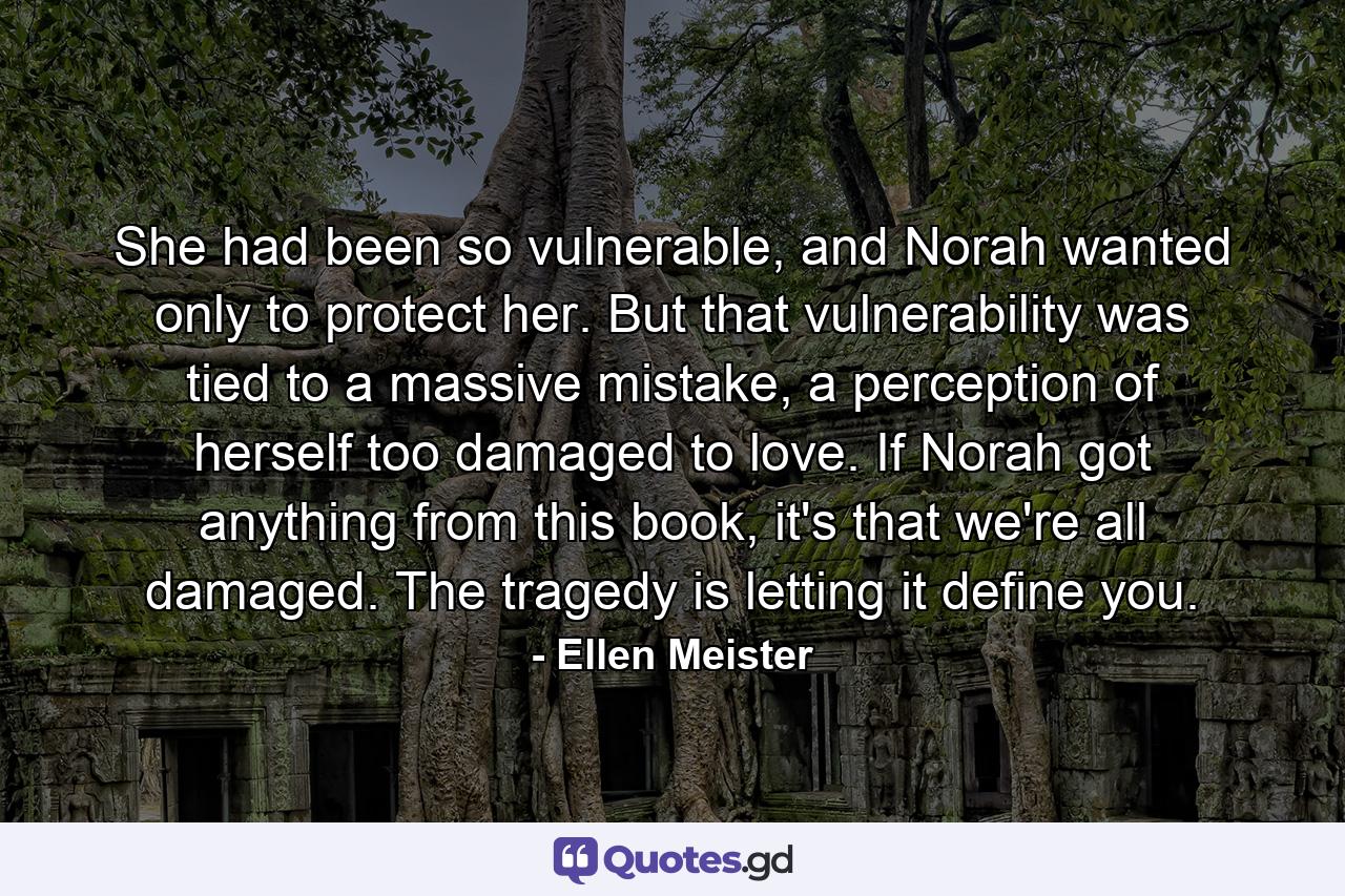 She had been so vulnerable, and Norah wanted only to protect her. But that vulnerability was tied to a massive mistake, a perception of herself too damaged to love. If Norah got anything from this book, it's that we're all damaged. The tragedy is letting it define you. - Quote by Ellen Meister