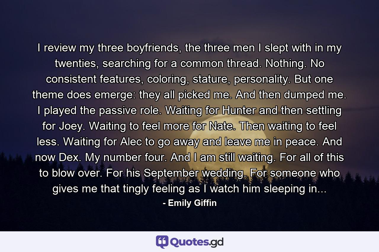 I review my three boyfriends, the three men I slept with in my twenties, searching for a common thread. Nothing. No consistent features, coloring, stature, personality. But one theme does emerge: they all picked me. And then dumped me. I played the passive role. Waiting for Hunter and then settling for Joey. Waiting to feel more for Nate. Then waiting to feel less. Waiting for Alec to go away and leave me in peace. And now Dex. My number four. And I am still waiting. For all of this to blow over. For his September wedding. For someone who gives me that tingly feeling as I watch him sleeping in... - Quote by Emily Giffin