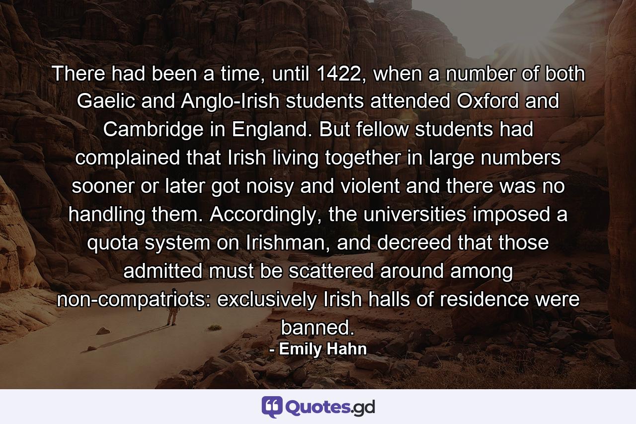 There had been a time, until 1422, when a number of both Gaelic and Anglo-Irish students attended Oxford and Cambridge in England. But fellow students had complained that Irish living together in large numbers sooner or later got noisy and violent and there was no handling them. Accordingly, the universities imposed a quota system on Irishman, and decreed that those admitted must be scattered around among non-compatriots: exclusively Irish halls of residence were banned. - Quote by Emily Hahn