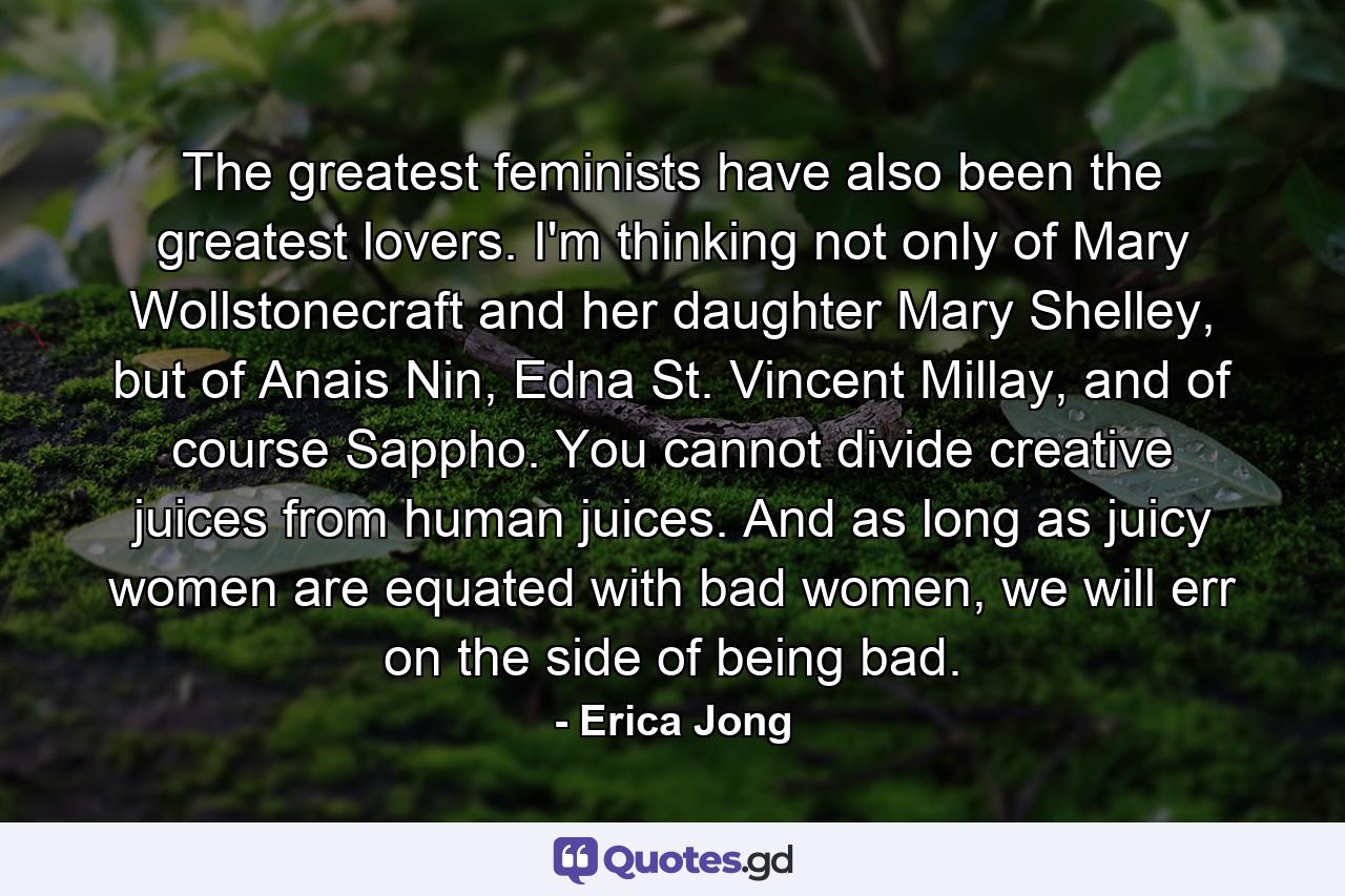 The greatest feminists have also been the greatest lovers. I'm thinking not only of Mary Wollstonecraft and her daughter Mary Shelley, but of Anais Nin, Edna St. Vincent Millay, and of course Sappho. You cannot divide creative juices from human juices. And as long as juicy women are equated with bad women, we will err on the side of being bad. - Quote by Erica Jong