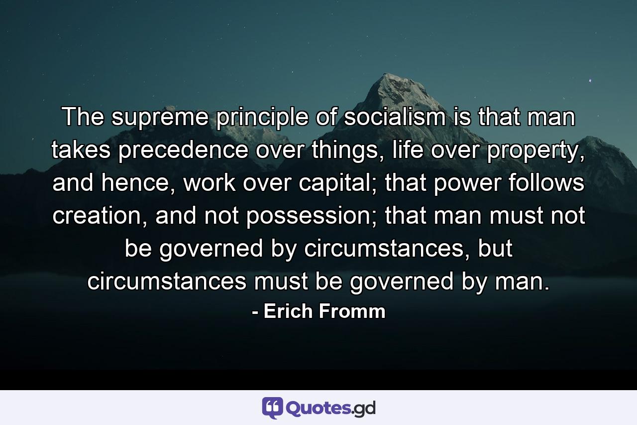 The supreme principle of socialism is that man takes precedence over things, life over property, and hence, work over capital; that power follows creation, and not possession; that man must not be governed by circumstances, but circumstances must be governed by man. - Quote by Erich Fromm