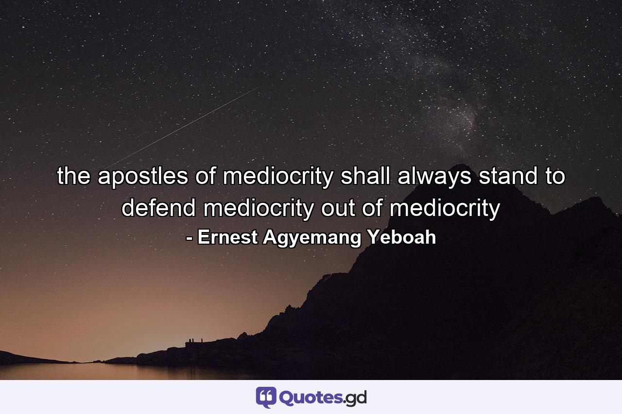 the apostles of mediocrity shall always stand to defend mediocrity out of mediocrity - Quote by Ernest Agyemang Yeboah