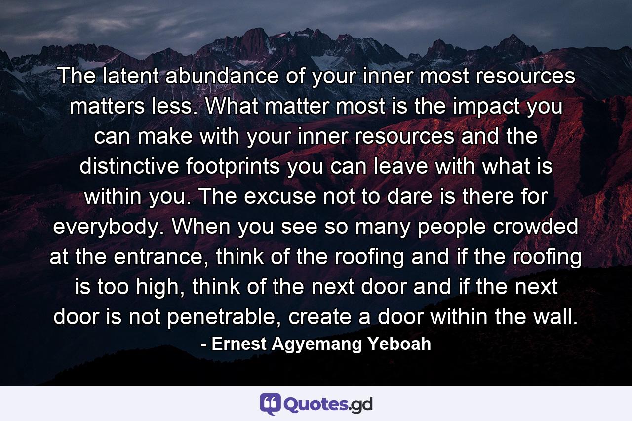 The latent abundance of your inner most resources matters less. What matter most is the impact you can make with your inner resources and the distinctive footprints you can leave with what is within you. The excuse not to dare is there for everybody. When you see so many people crowded at the entrance, think of the roofing and if the roofing is too high, think of the next door and if the next door is not penetrable, create a door within the wall. - Quote by Ernest Agyemang Yeboah