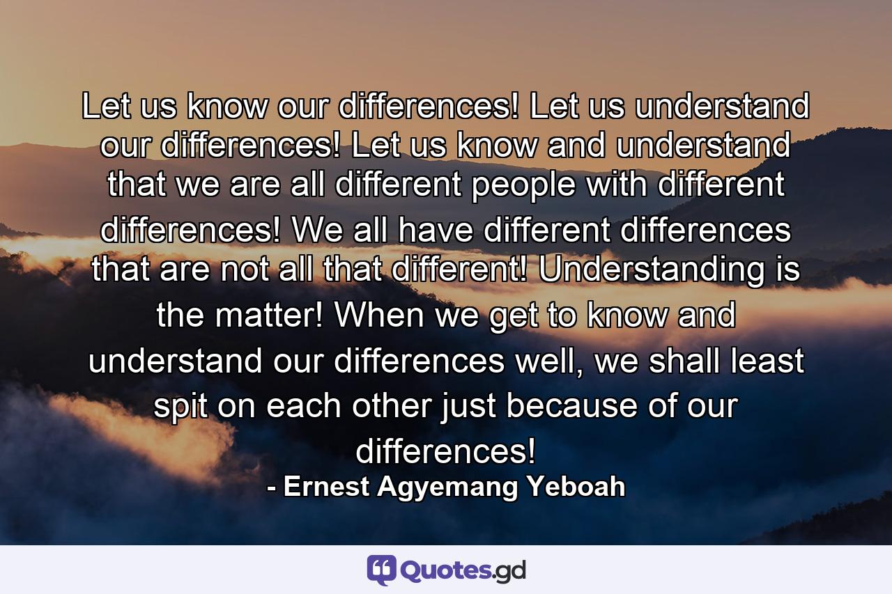 Let us know our differences! Let us understand our differences! Let us know and understand that we are all different people with different differences! We all have different differences that are not all that different! Understanding is the matter! When we get to know and understand our differences well, we shall least spit on each other just because of our differences! - Quote by Ernest Agyemang Yeboah