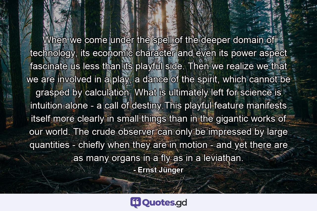 When we come under the spell of the deeper domain of technology, its economic character and even its power aspect fascinate us less than its playful side. Then we realize we that we are involved in a play, a dance of the spirit, which cannot be grasped by calculation. What is ultimately left for science is intuition alone - a call of destiny.This playful feature manifests itself more clearly in small things than in the gigantic works of our world. The crude observer can only be impressed by large quantities - chiefly when they are in motion - and yet there are as many organs in a fly as in a leviathan. - Quote by Ernst Jünger