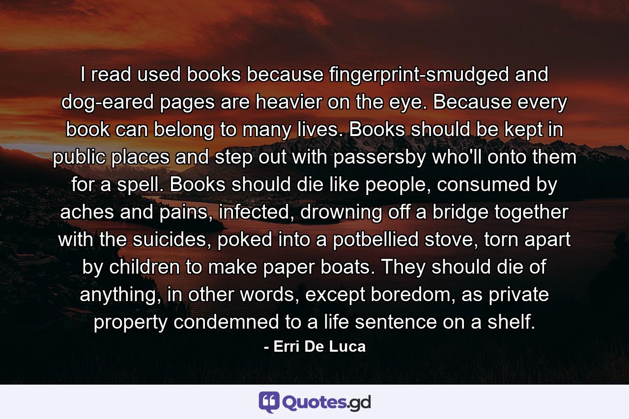 I read used books because fingerprint-smudged and dog-eared pages are heavier on the eye. Because every book can belong to many lives. Books should be kept in public places and step out with passersby who'll onto them for a spell. Books should die like people, consumed by aches and pains, infected, drowning off a bridge together with the suicides, poked into a potbellied stove, torn apart by children to make paper boats. They should die of anything, in other words, except boredom, as private property condemned to a life sentence on a shelf. - Quote by Erri De Luca