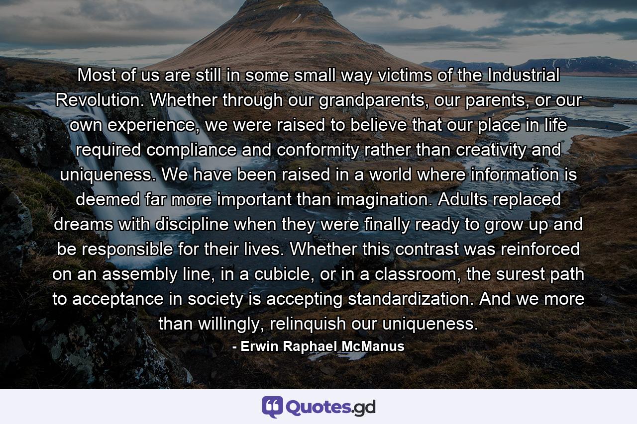 Most of us are still in some small way victims of the Industrial Revolution. Whether through our grandparents, our parents, or our own experience, we were raised to believe that our place in life required compliance and conformity rather than creativity and uniqueness. We have been raised in a world where information is deemed far more important than imagination. Adults replaced dreams with discipline when they were finally ready to grow up and be responsible for their lives. Whether this contrast was reinforced on an assembly line, in a cubicle, or in a classroom, the surest path to acceptance in society is accepting standardization. And we more than willingly, relinquish our uniqueness. - Quote by Erwin Raphael McManus