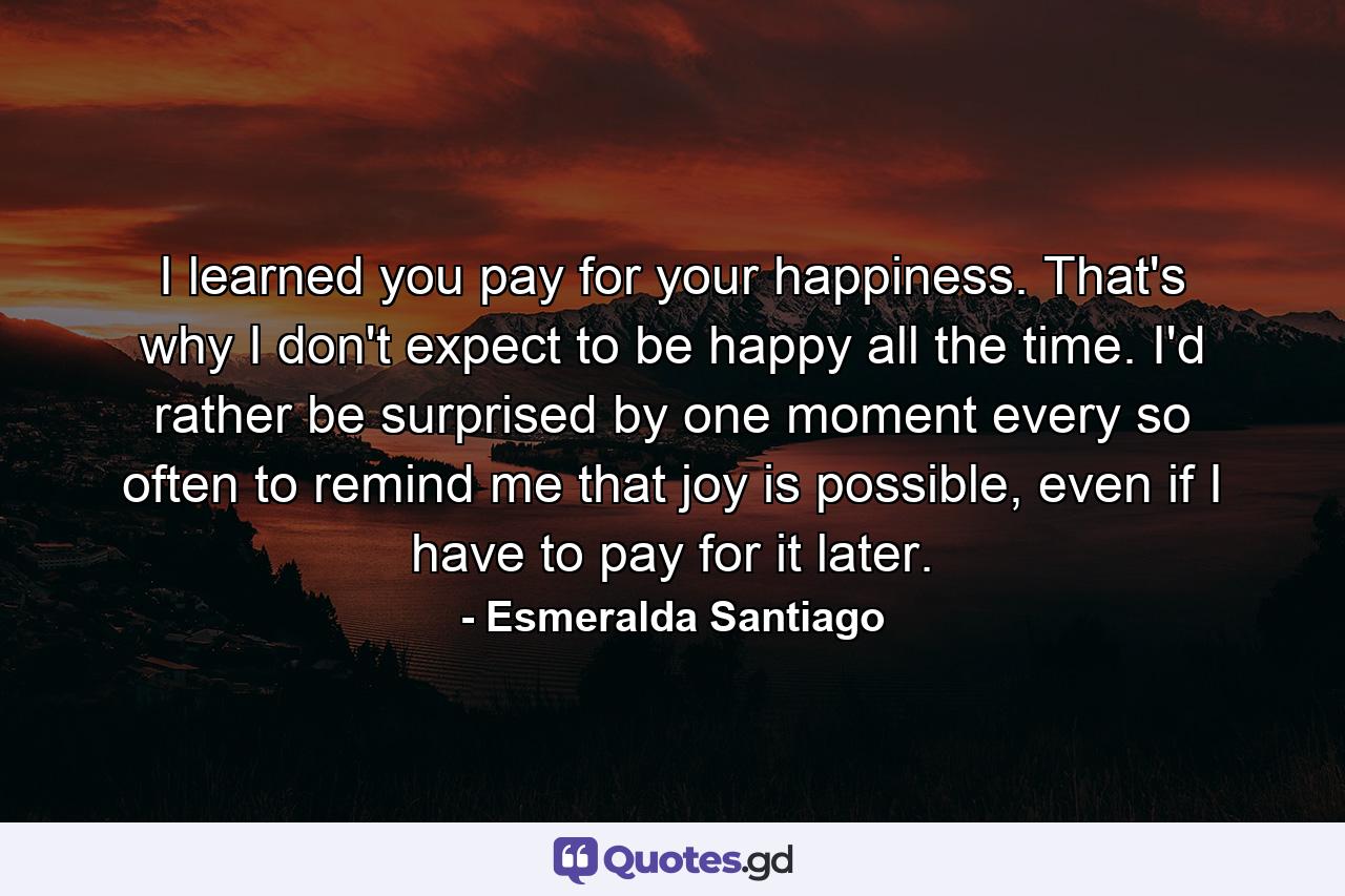 I learned you pay for your happiness. That's why I don't expect to be happy all the time. I'd rather be surprised by one moment every so often to remind me that joy is possible, even if I have to pay for it later. - Quote by Esmeralda Santiago