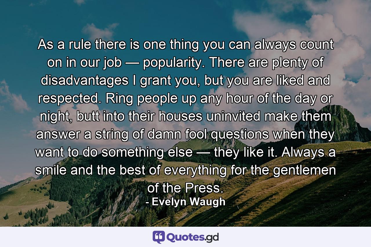 As a rule there is one thing you can always count on in our job — popularity. There are plenty of disadvantages I grant you, but you are liked and respected. Ring people up any hour of the day or night, butt into their houses uninvited make them answer a string of damn fool questions when they want to do something else — they like it. Always a smile and the best of everything for the gentlemen of the Press. - Quote by Evelyn Waugh