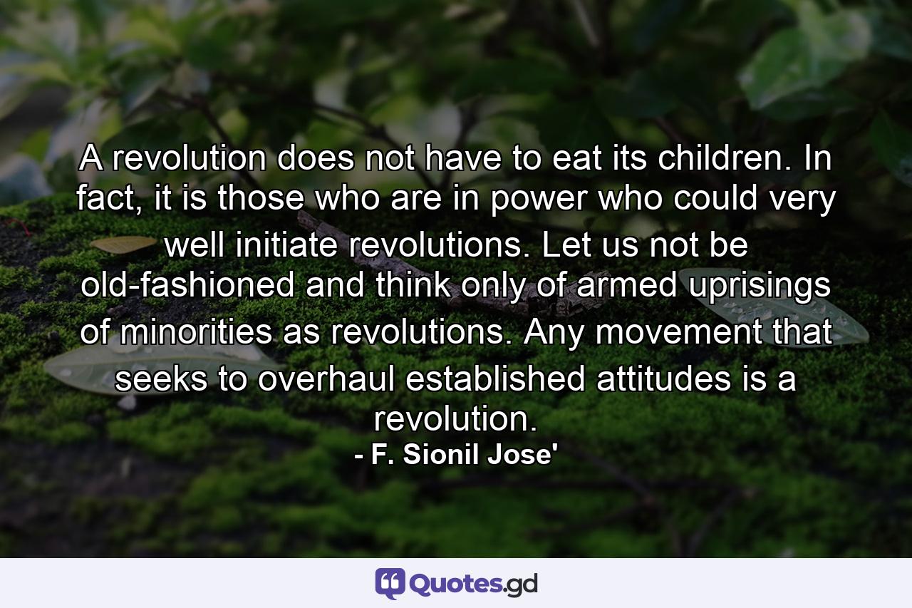 A revolution does not have to eat its children. In fact, it is those who are in power who could very well initiate revolutions. Let us not be old-fashioned and think only of armed uprisings of minorities as revolutions. Any movement that seeks to overhaul established attitudes is a revolution. - Quote by F. Sionil Jose'