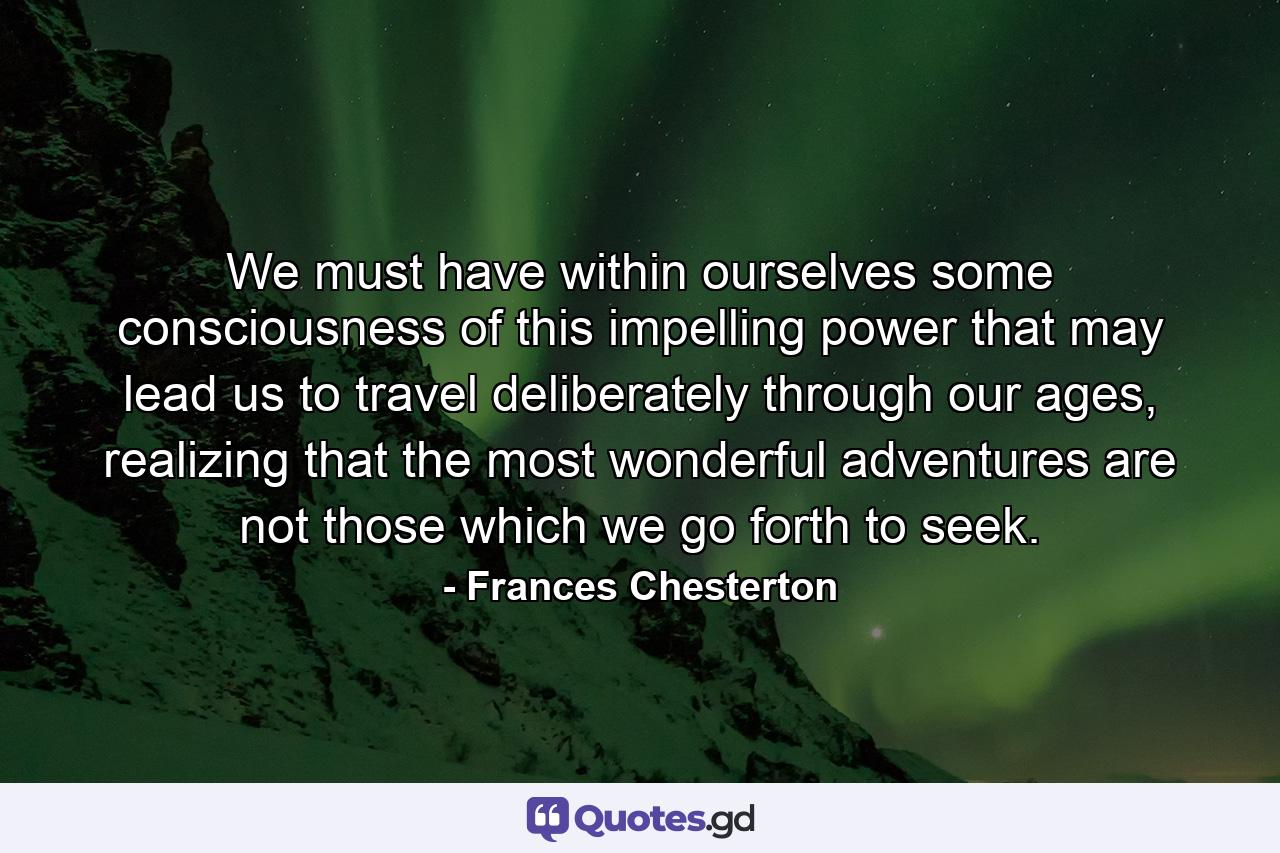 We must have within ourselves some consciousness of this impelling power that may lead us to travel deliberately through our ages, realizing that the most wonderful adventures are not those which we go forth to seek. - Quote by Frances Chesterton