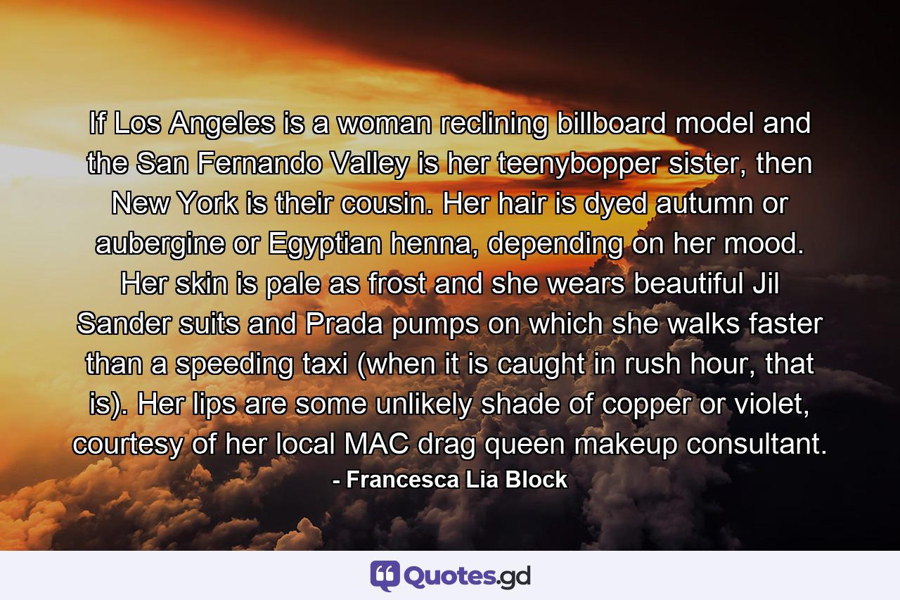 If Los Angeles is a woman reclining billboard model and the San Fernando Valley is her teenybopper sister, then New York is their cousin. Her hair is dyed autumn or aubergine or Egyptian henna, depending on her mood. Her skin is pale as frost and she wears beautiful Jil Sander suits and Prada pumps on which she walks faster than a speeding taxi (when it is caught in rush hour, that is). Her lips are some unlikely shade of copper or violet, courtesy of her local MAC drag queen makeup consultant. - Quote by Francesca Lia Block