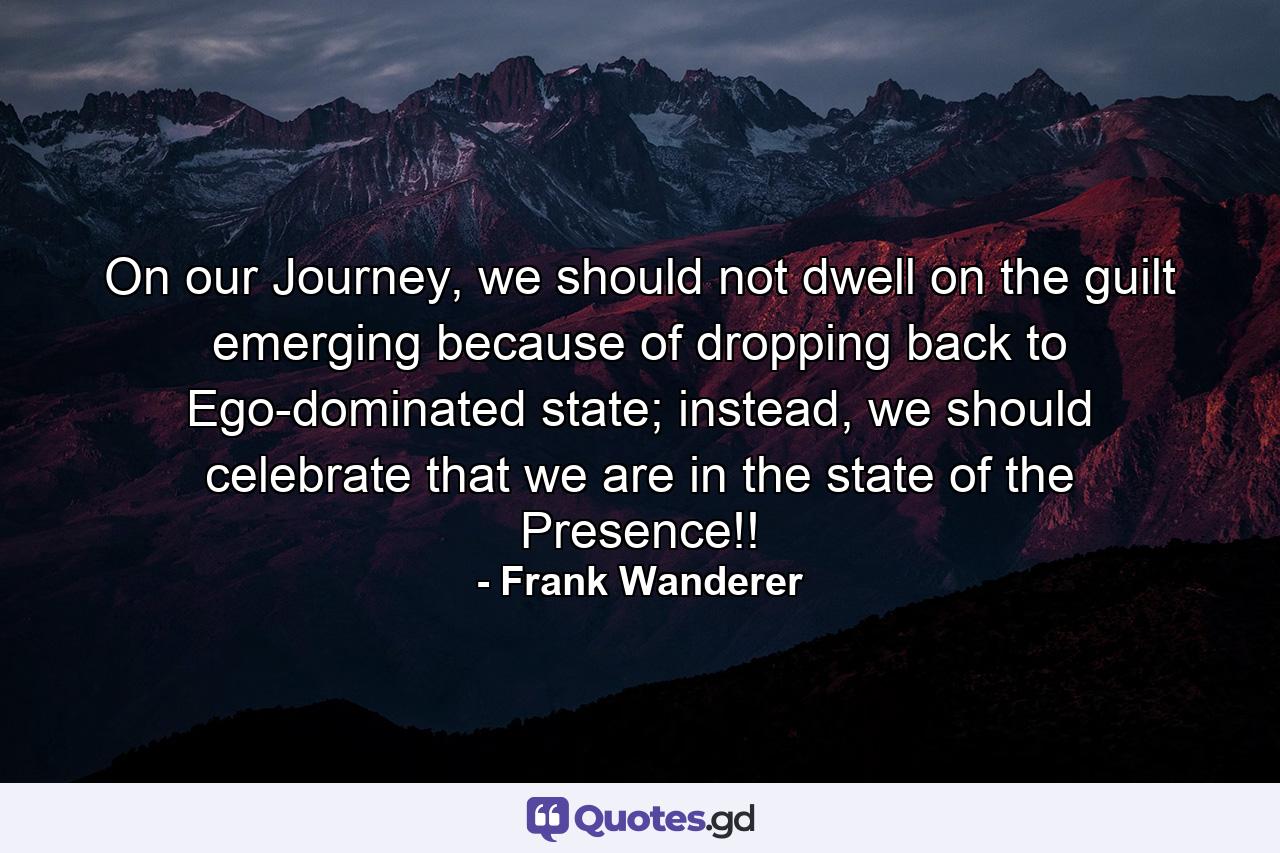 On our Journey, we should not dwell on the guilt emerging because of dropping back to Ego-dominated state; instead, we should celebrate that we are in the state of the Presence!! - Quote by Frank Wanderer