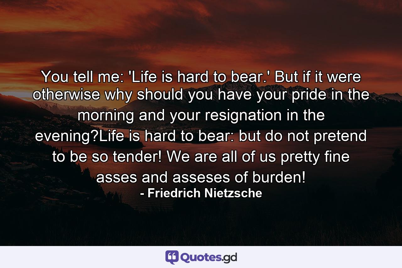 You tell me: 'Life is hard to bear.' But if it were otherwise why should you have your pride in the morning and your resignation in the evening?Life is hard to bear: but do not pretend to be so tender! We are all of us pretty fine asses and asseses of burden! - Quote by Friedrich Nietzsche