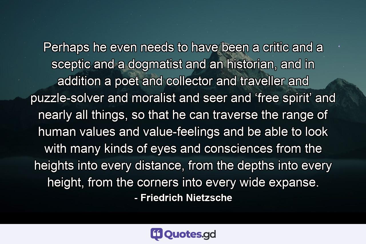 Perhaps he even needs to have been a critic and a sceptic and a dogmatist and an historian, and in addition a poet and collector and traveller and puzzle-solver and moralist and seer and ‘free spirit’ and nearly all things, so that he can traverse the range of human values and value-feelings and be able to look with many kinds of eyes and consciences from the heights into every distance, from the depths into every height, from the corners into every wide expanse. - Quote by Friedrich Nietzsche