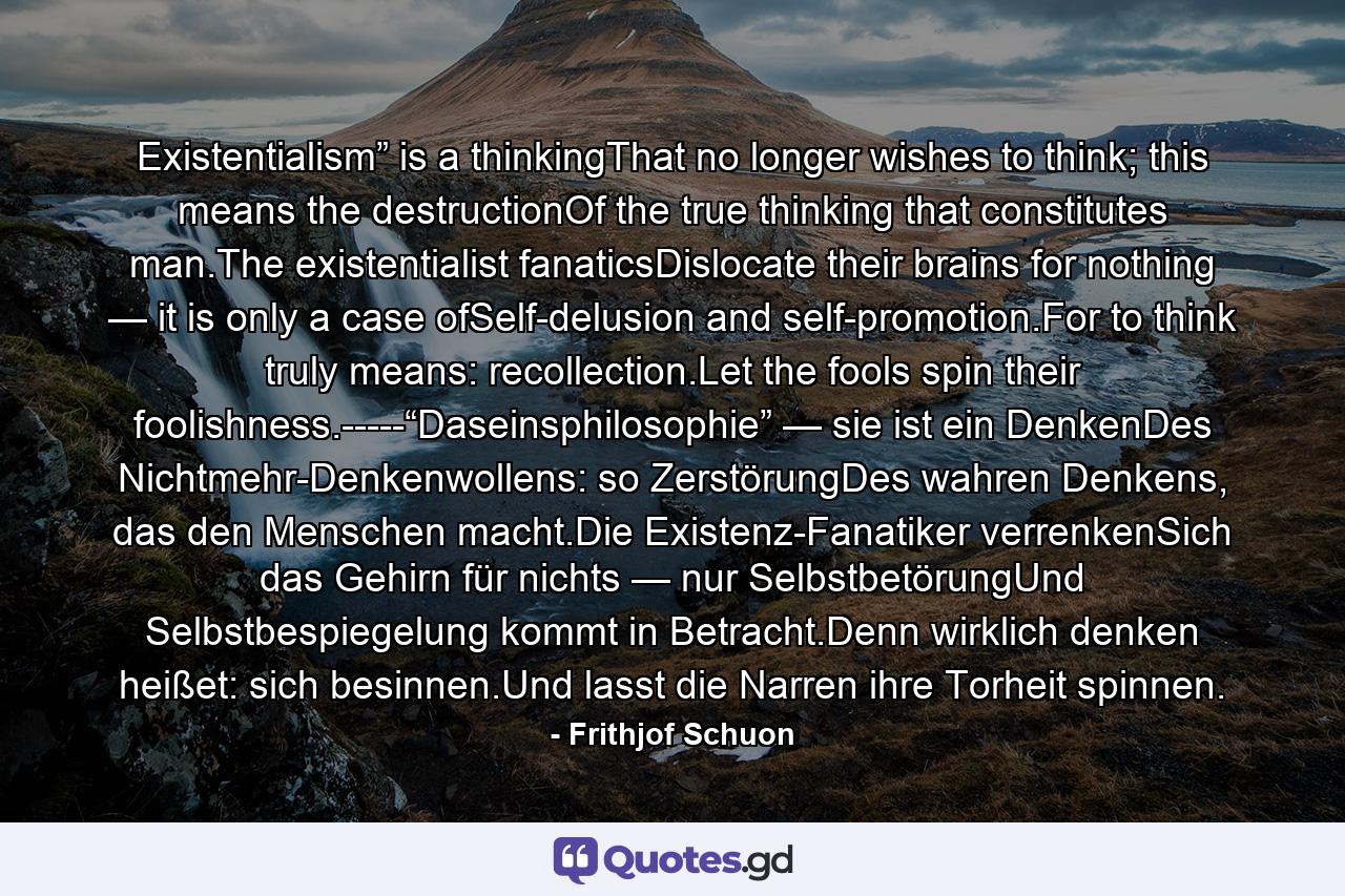 Existentialism” is a thinkingThat no longer wishes to think; this means the destructionOf the true thinking that constitutes man.The existentialist fanaticsDislocate their brains for nothing — it is only a case ofSelf-delusion and self-promotion.For to think truly means: recollection.Let the fools spin their foolishness.-----“Daseinsphilosophie” — sie ist ein DenkenDes Nichtmehr-Denkenwollens: so ZerstörungDes wahren Denkens, das den Menschen macht.Die Existenz-Fanatiker verrenkenSich das Gehirn für nichts — nur SelbstbetörungUnd Selbstbespiegelung kommt in Betracht.Denn wirklich denken heißet: sich besinnen.Und lasst die Narren ihre Torheit spinnen. - Quote by Frithjof Schuon