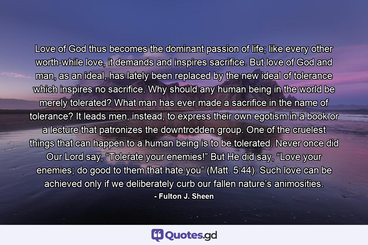 Love of God thus becomes the dominant passion of life; like every other worth-while love, it demands and inspires sacrifice. But love of God and man, as an ideal, has lately been replaced by the new ideal of tolerance which inspires no sacrifice. Why should any human being in the world be merely tolerated? What man has ever made a sacrifice in the name of tolerance? It leads men, instead, to express their own egotism in a book or a lecture that patronizes the downtrodden group. One of the cruelest things that can happen to a human being is to be tolerated. Never once did Our Lord say, “Tolerate your enemies!” But He did say, “Love your enemies; do good to them that hate you” (Matt. 5:44). Such love can be achieved only if we deliberately curb our fallen nature’s animosities. - Quote by Fulton J. Sheen