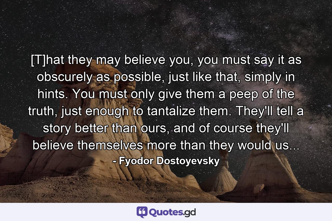 [T]hat they may believe you, you must say it as obscurely as possible, just like that, simply in hints. You must only give them a peep of the truth, just enough to tantalize them. They'll tell a story better than ours, and of course they'll believe themselves more than they would us... - Quote by Fyodor Dostoyevsky