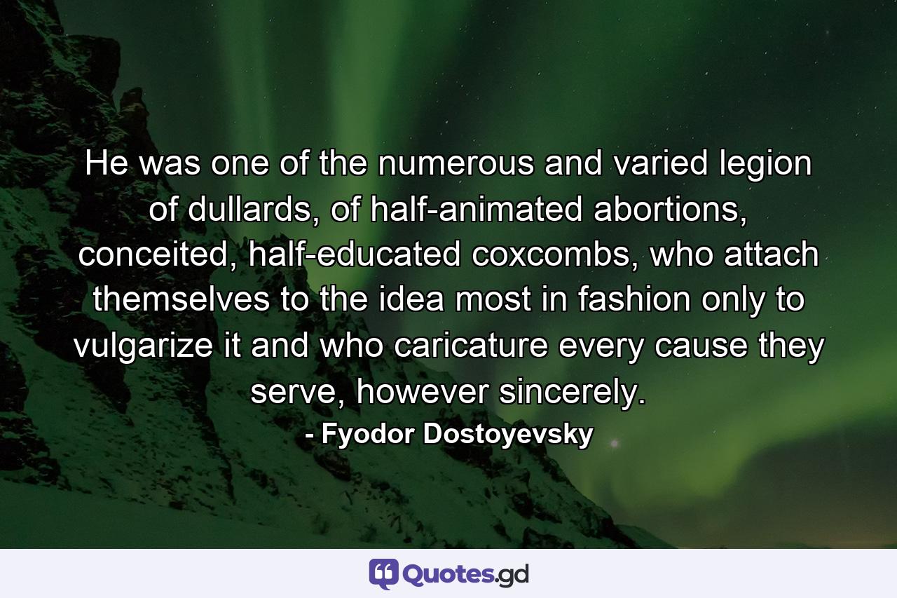 He was one of the numerous and varied legion of dullards, of half-animated abortions, conceited, half-educated coxcombs, who attach themselves to the idea most in fashion only to vulgarize it and who caricature every cause they serve, however sincerely. - Quote by Fyodor Dostoyevsky