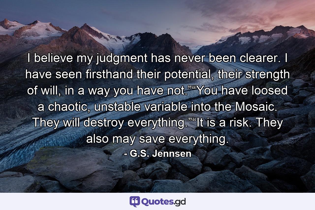 I believe my judgment has never been clearer. I have seen firsthand their potential, their strength of will, in a way you have not.”“You have loosed a chaotic, unstable variable into the Mosaic. They will destroy everything.”“It is a risk. They also may save everything. - Quote by G.S. Jennsen