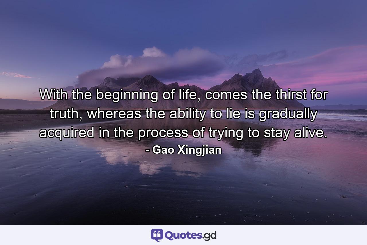 With the beginning of life, comes the thirst for truth, whereas the ability to lie is gradually acquired in the process of trying to stay alive. - Quote by Gao Xingjian