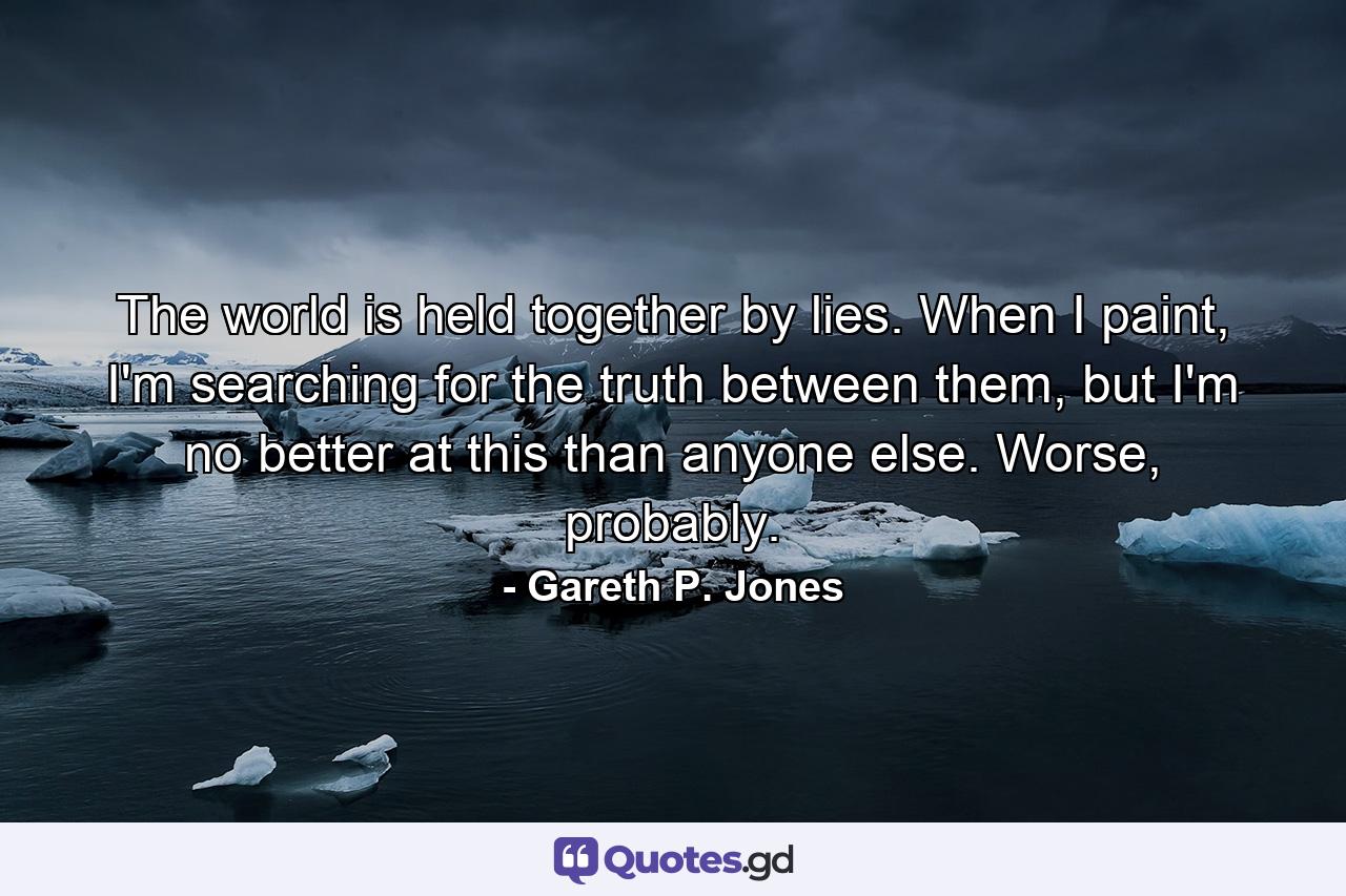 The world is held together by lies. When I paint, I'm searching for the truth between them, but I'm no better at this than anyone else. Worse, probably. - Quote by Gareth P. Jones