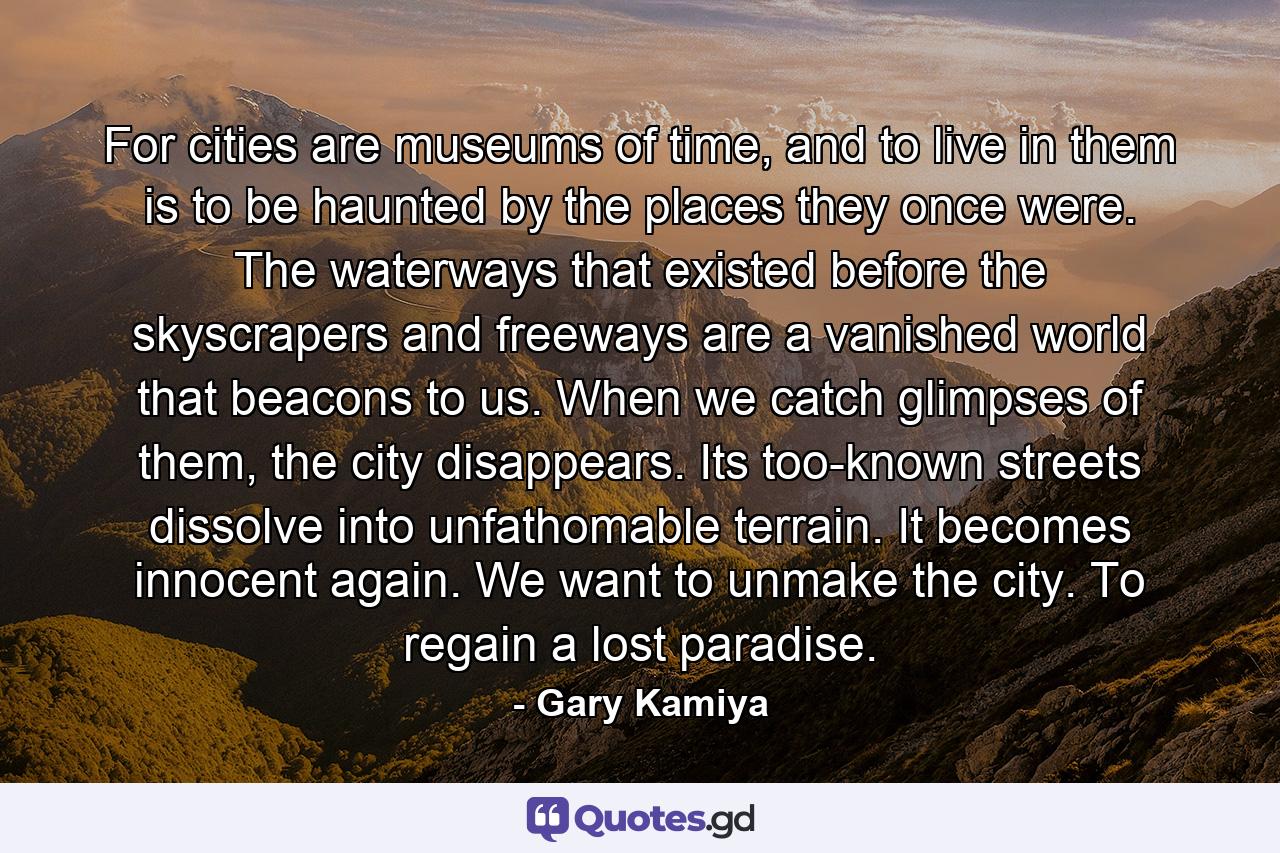 For cities are museums of time, and to live in them is to be haunted by the places they once were. The waterways that existed before the skyscrapers and freeways are a vanished world that beacons to us. When we catch glimpses of them, the city disappears. Its too-known streets dissolve into unfathomable terrain. It becomes innocent again. We want to unmake the city. To regain a lost paradise. - Quote by Gary Kamiya